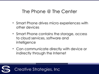 Creative Strategies, Inc
The Phone @ The Center
❖
Smart Phone drives micro experiences with
other devices
❖
Smart Phone contains the storage, access
to cloud services, software and
intelligence
❖
Can communicate directly with device or
indirectly through the Internet
 