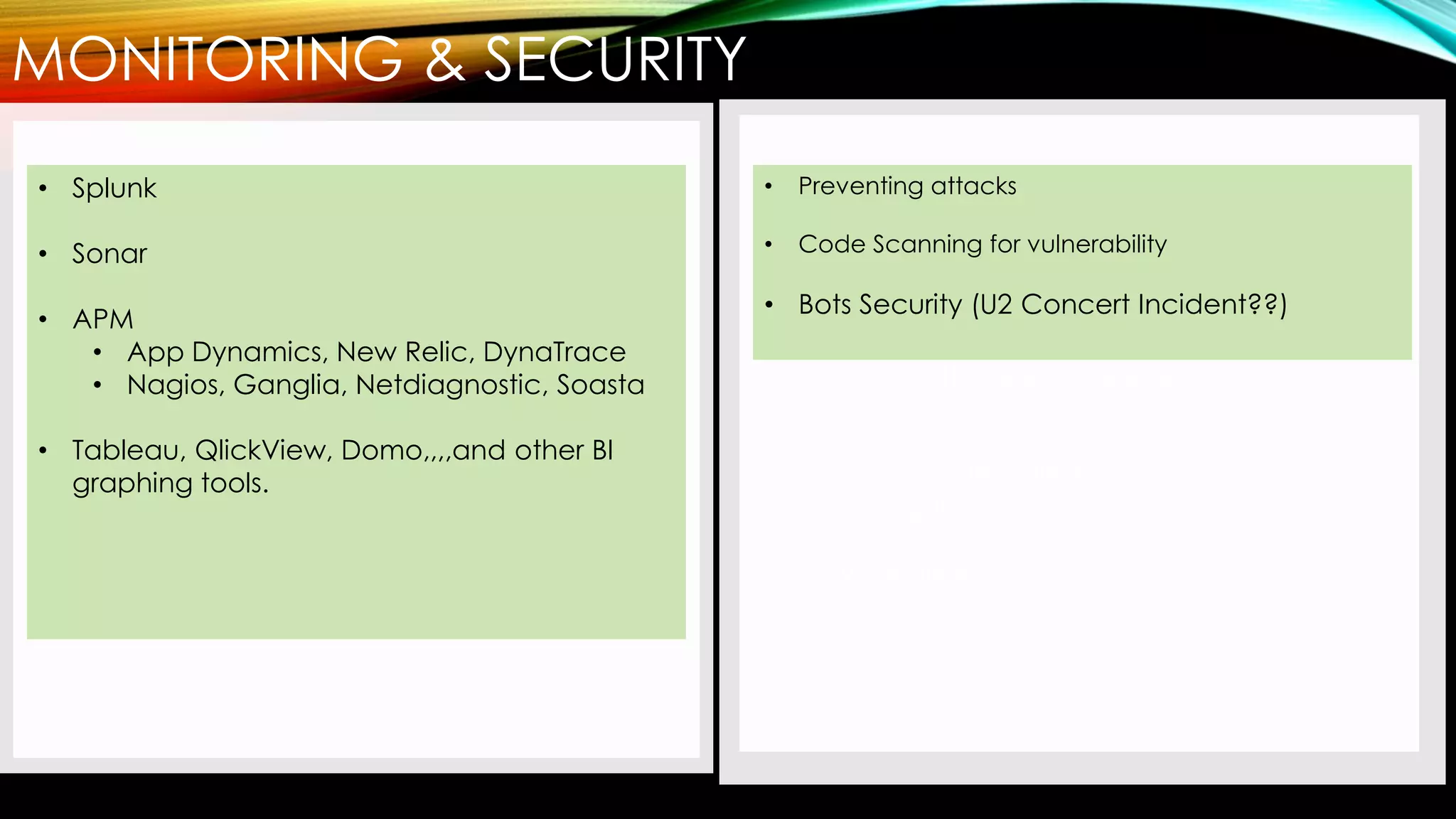 MONITORING & SECURITY
• AWS is still #1
• Google Cloud was launched and is
fast becoming a challenger
• Microsoft Azure is another good
option
• IBM, Oracle, SalesForce are also
joining the mix
• VMWare??
• Splunk
• Sonar
• APM
• App Dynamics, New Relic, DynaTrace
• Nagios, Ganglia, Netdiagnostic, Soasta
• Tableau, QlickView, Domo,,,,and other BI
graphing tools.
• Preventing attacks
• Code Scanning for vulnerability
• Bots Security (U2 Concert Incident??)
 