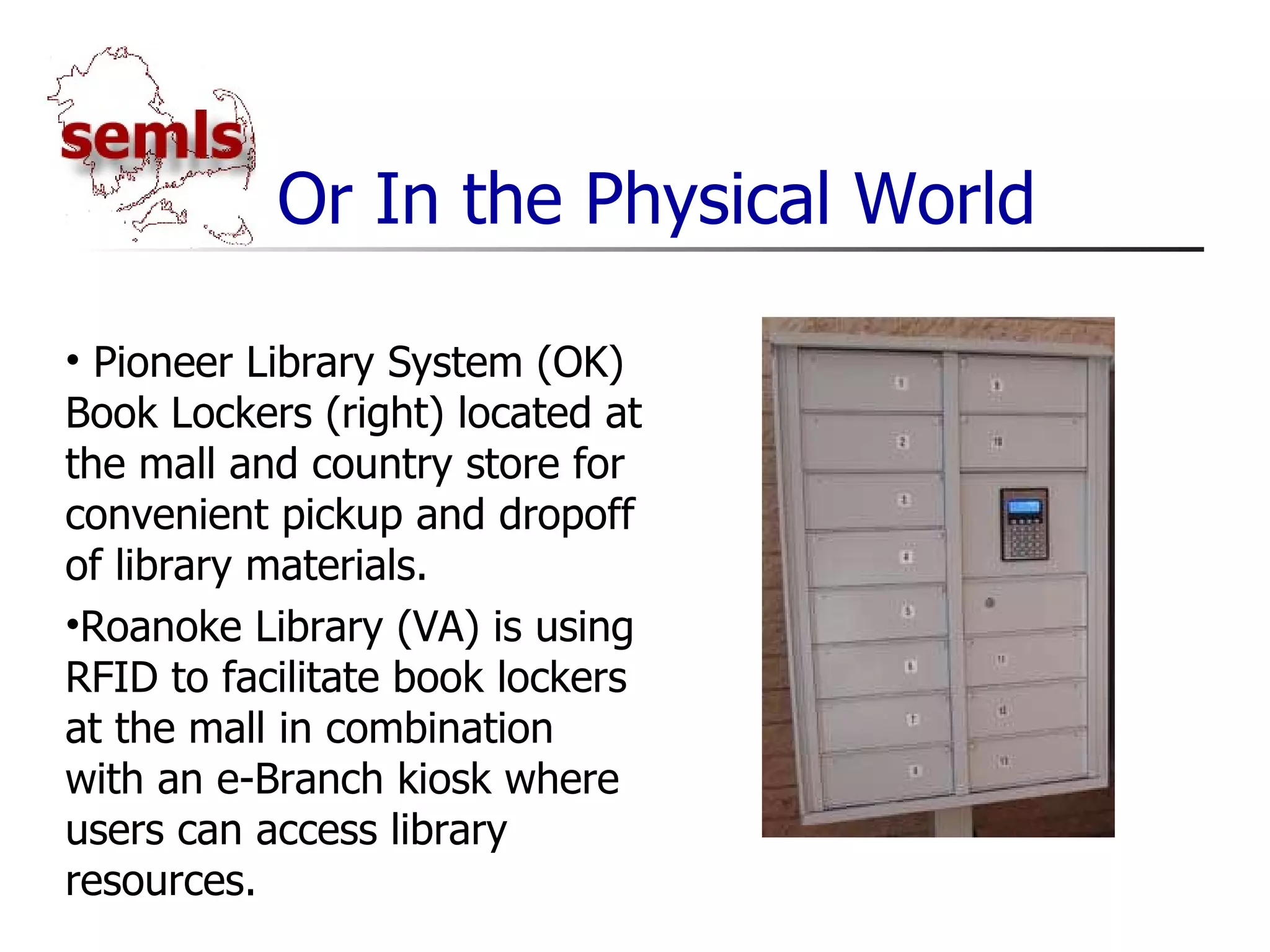 Or In the Physical World Pioneer Library System (OK) Book Lockers (right) located at the mall and country store for convenient pickup and dropoff of library materials. Roanoke Library (VA) is using RFID to facilitate book lockers at the mall in combination with an e-Branch kiosk where users can access library resources. 