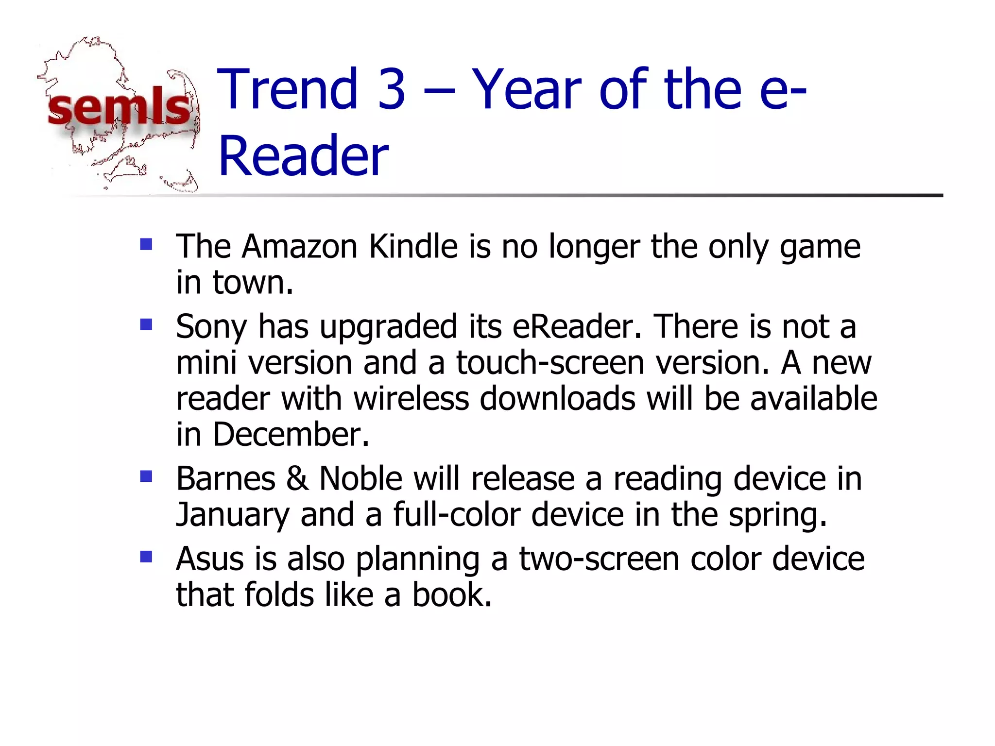 Trend 3 – Year of the e-Reader The Amazon Kindle is no longer the only game in town. Sony has upgraded its eReader. There is not a mini version and a touch-screen version. A new reader with wireless downloads will be available in December. Barnes & Noble will release a reading device in January and a full-color device in the spring. Asus is also planning a two-screen color device that folds like a book. 