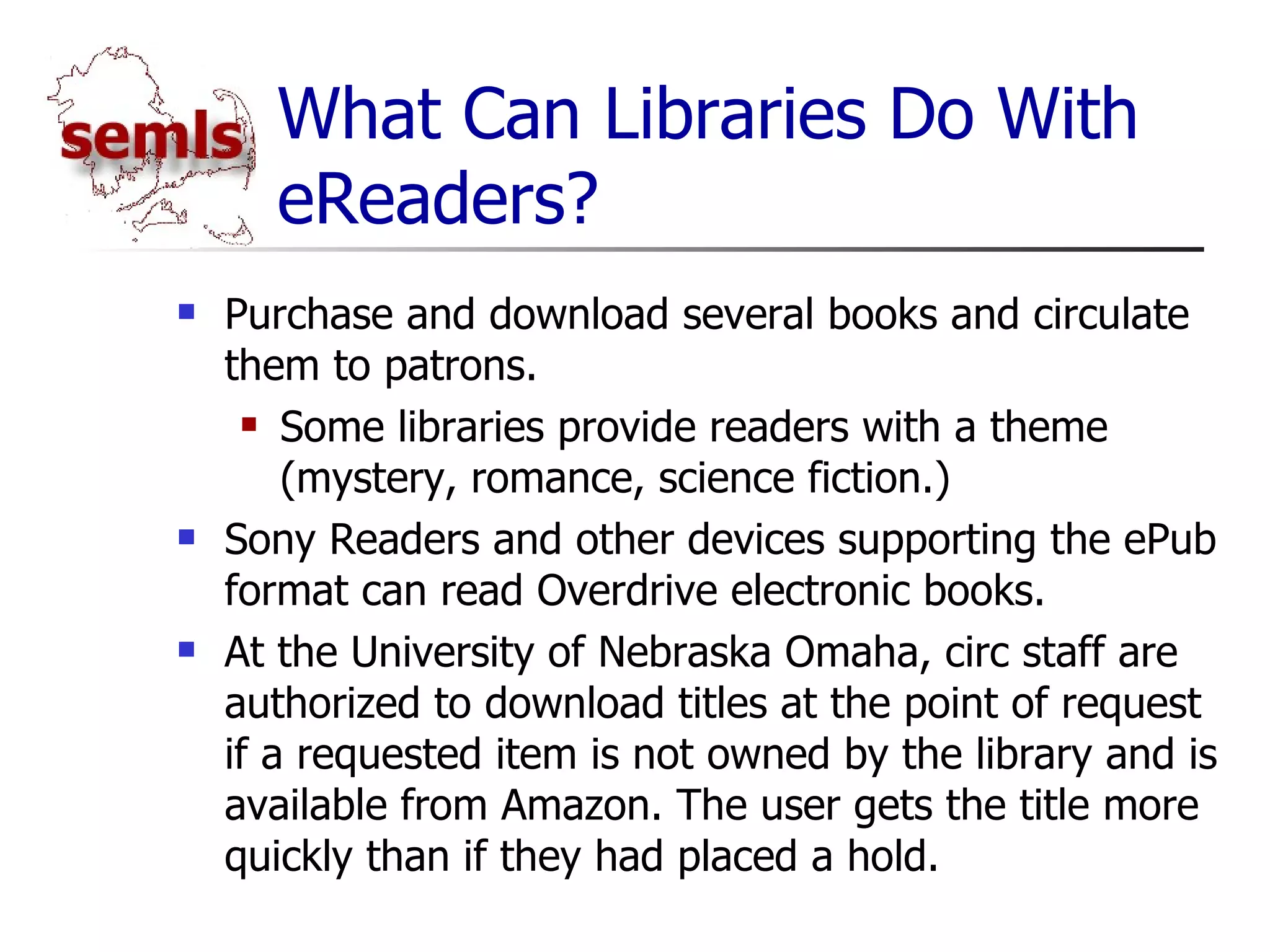 What Can Libraries Do With eReaders? Purchase and download several books and circulate them to patrons. Some libraries provide readers with a theme (mystery, romance, science fiction.) Sony Readers and other devices supporting the ePub format can read Overdrive electronic books. At the University of Nebraska Omaha, circ staff are authorized to download titles at the point of request if a requested item is not owned by the library and is available from Amazon. The user gets the title more quickly than if they had placed a hold. 