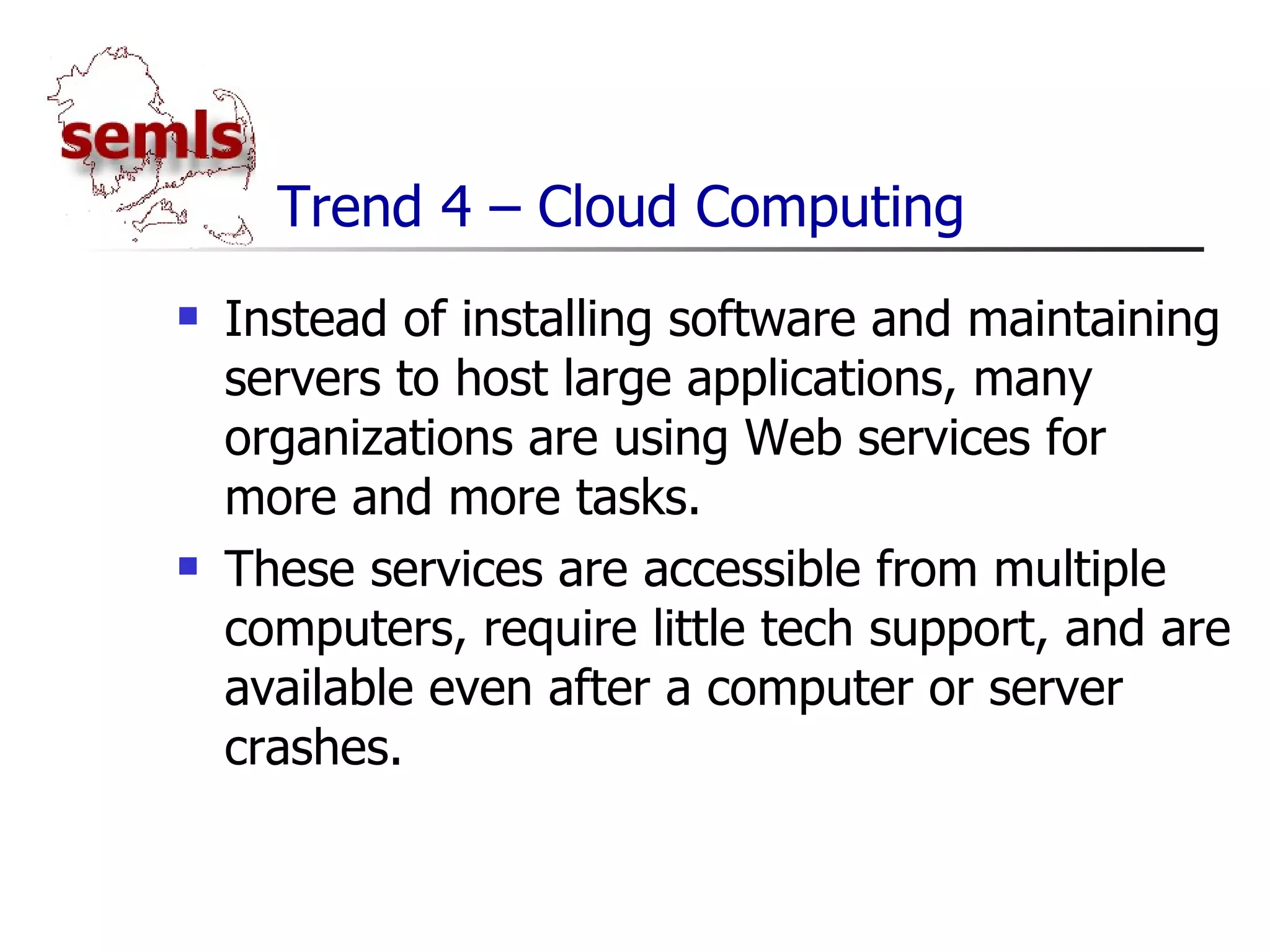 Trend 4 – Cloud Computing Instead of installing software and maintaining servers to host large applications, many organizations are using Web services for more and more tasks. These services are accessible from multiple computers, require little tech support, and are available even after a computer or server crashes. 