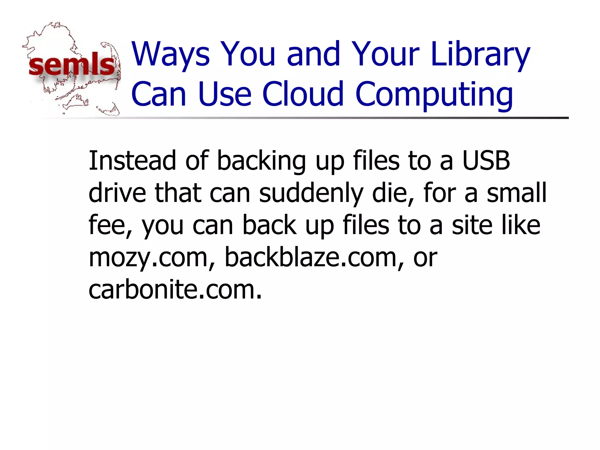 Ways You and Your Library Can Use Cloud Computing Instead of backing up files to a USB drive that can suddenly die, for a small fee, you can back up files to a site like mozy.com, backblaze.com, or carbonite.com. 