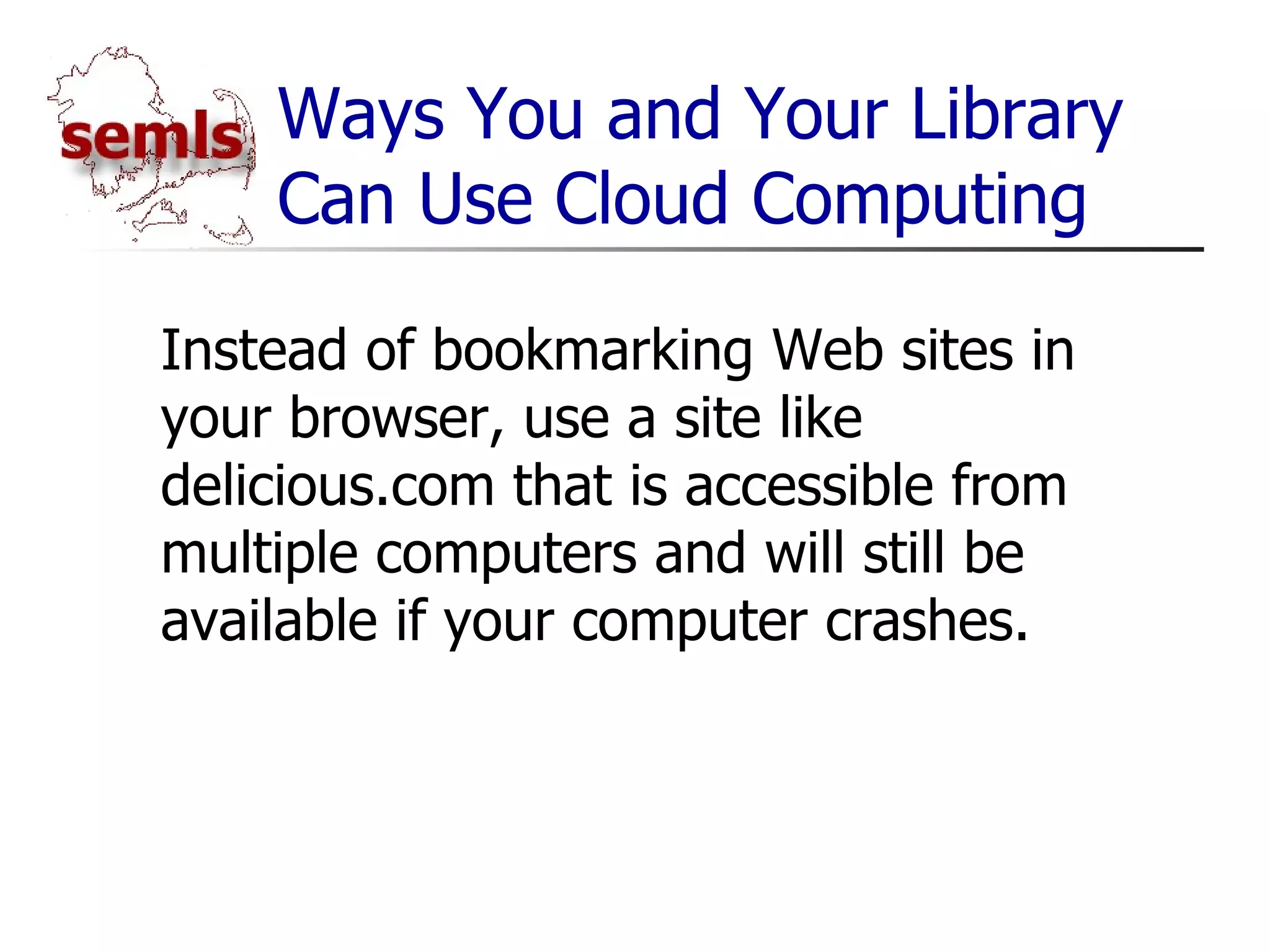 Ways You and Your Library Can Use Cloud Computing Instead of bookmarking Web sites in your browser, use a site like delicious.com that is accessible from multiple computers and will still be available if your computer crashes. 