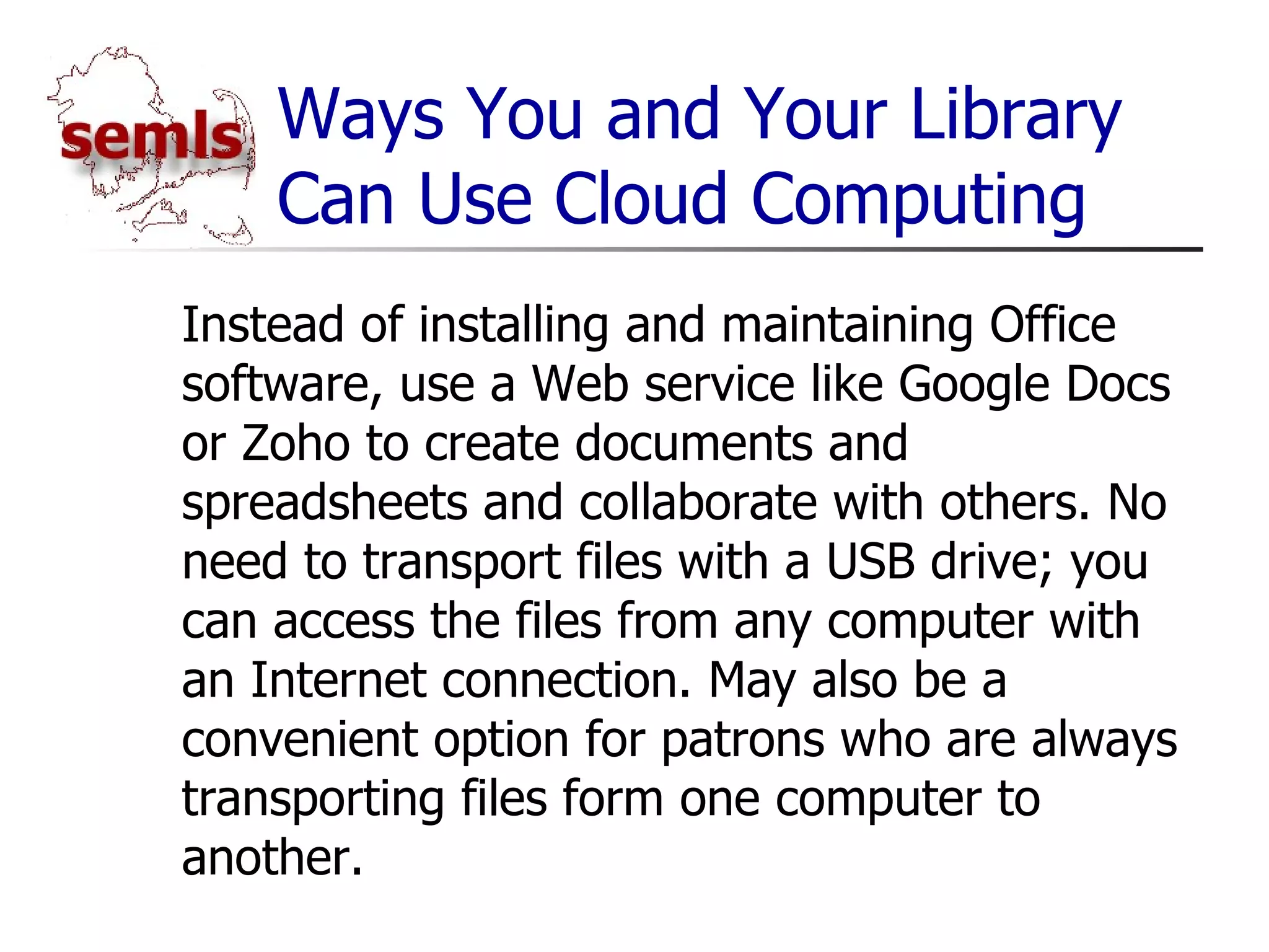 Ways You and Your Library Can Use Cloud Computing Instead of installing and maintaining Office software, use a Web service like Google Docs or Zoho to create documents and spreadsheets and collaborate with others. No need to transport files with a USB drive; you can access the files from any computer with an Internet connection. May also be a convenient option for patrons who are always transporting files form one computer to another. 