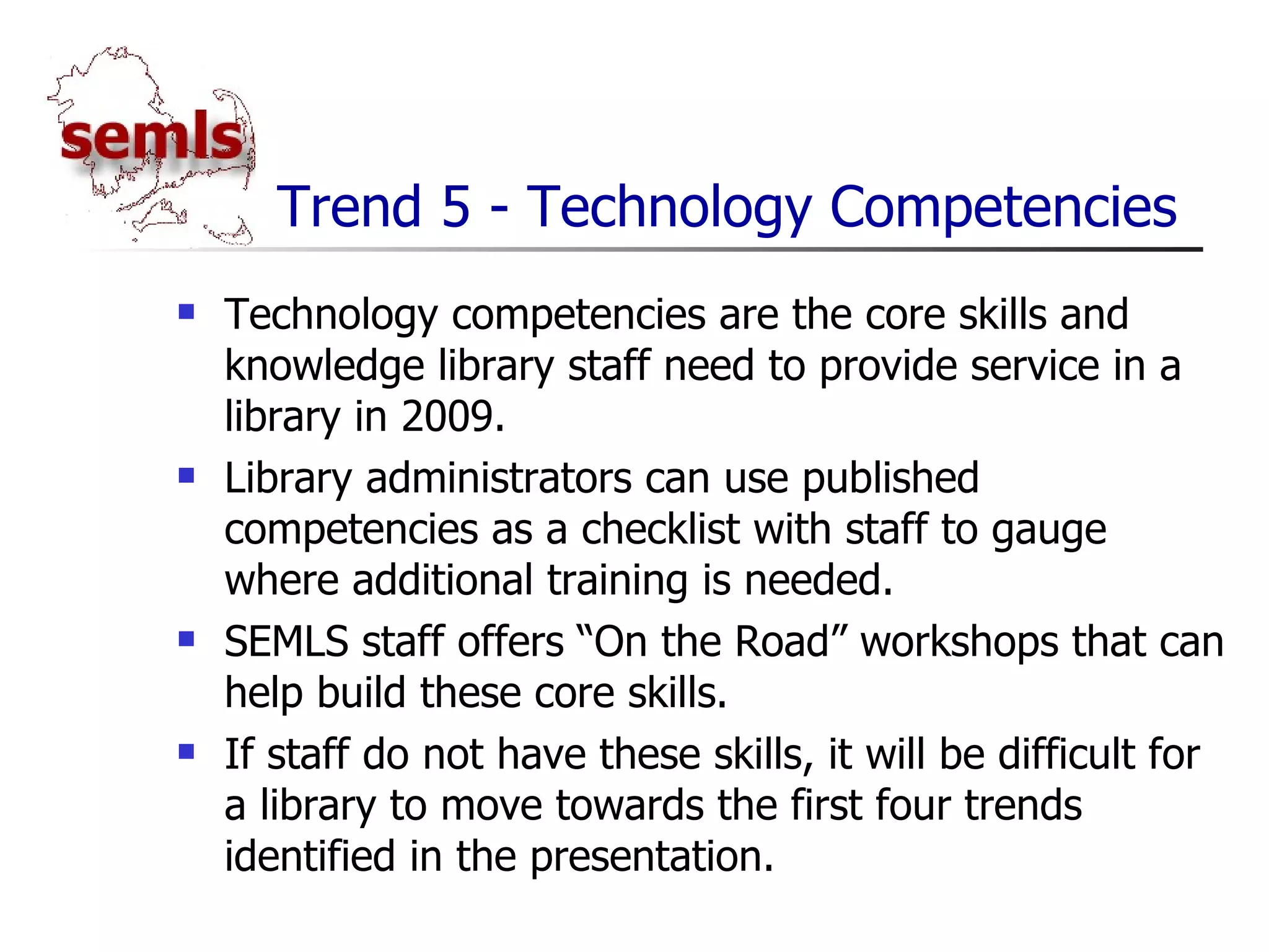Trend 5 - Technology Competencies Technology competencies are the core skills and knowledge library staff need to provide service in a library in 2009. Library administrators can use published competencies as a checklist with staff to gauge where additional training is needed. SEMLS staff offers “On the Road” workshops that can help build these core skills. If staff do not have these skills, it will be difficult for a library to move towards the first four trends identified in the presentation. 