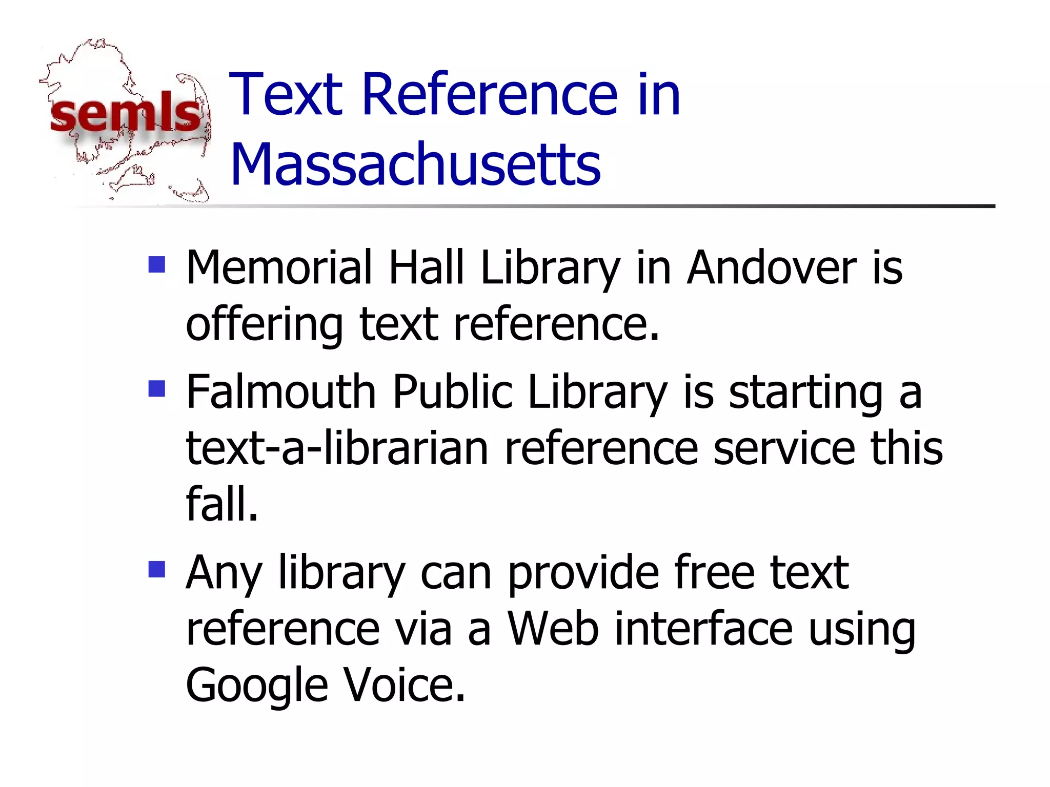 Text Reference in Massachusetts Memorial Hall Library in Andover is offering text reference. Falmouth Public Library is starting a text-a-librarian reference service this fall. Any library can provide free text reference via a Web interface using Google Voice. 