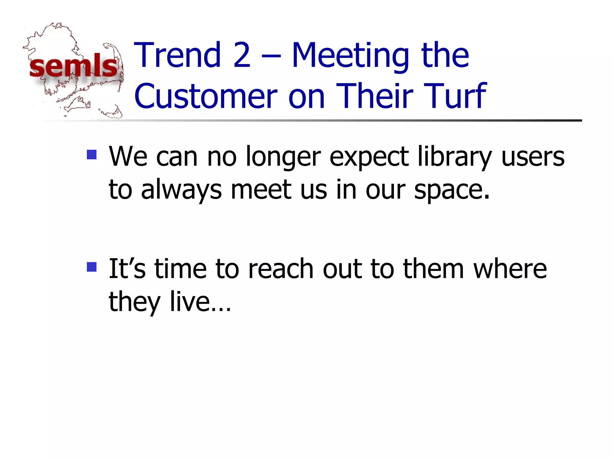 Trend 2 – Meeting the Customer on Their Turf We can no longer expect library users to always meet us in our space. It’s time to reach out to them where they live… 