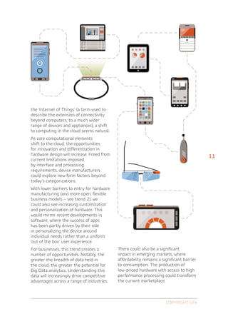 the ‘Internet of Things’ (a term used to
describe the extension of connectivity
beyond computers, to a much wider
range of devices and appliances), a shift
to computing in the cloud seems natural.
As core computational elements
shift to the cloud, the opportunities
for innovation and differentiation in
hardware design will increase. Freed from                                                 11
current limitations imposed
by interface and processing
requirements, device manufacturers
could explore new form factors beyond
today’s categorizations.
With lower barriers to entry for hardware
manufacturing (and more open, flexible
business models – see trend 2), we
could also see increasing customization
and personalization of hardware. This
would mirror recent developments in
software, where the success of apps
has been partly driven by their role
in personalizing the device around
individual needs rather than a uniform
‘out of the box’ user experience.
For businesses, this trend creates a        There could also be a significant
number of opportunities. Notably, the       impact in emerging markets, where
greater the breadth of data held in         affordability remains a significant barrier
the cloud, the greater the potential for    to consumption. The production of
Big Data analytics. Understanding this      low-priced hardware with access to high
data will increasingly drive competitive    performance processing could transform
advantages across a range of industries.    the current marketplace.



                                                                      Copyright GfK
 