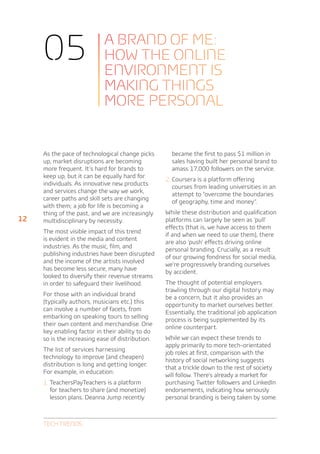 05                     A BRAND OF ME:
                            HOW THE ONLINE
                            ENVIRONMENT IS
                            MAKING THINGS
                            MORE PERSONAL


     As the pace of technological change picks      became the first to pass $1 million in
     up, market disruptions are becoming            sales having built her personal brand to
     more frequent. It’s hard for brands to         amass 17,000 followers on the service.
     keep up, but it can be equally hard for
                                                  2.	Coursera is a platform offering
     individuals. As innovative new products
                                                    courses from leading universities in an
     and services change the way we work,
                                                    attempt to “overcome the boundaries
     career paths and skill sets are changing
                                                    of geography, time and money”.
     with them; a job for life is becoming a
     thing of the past, and we are increasingly   While these distribution and qualification
12   multidisciplinary by necessity.              platforms can largely be seen as ‘pull’
                                                  effects (that is, we have access to them
     The most visible impact of this trend
                                                  if and when we need to use them), there
     is evident in the media and content
                                                  are also ‘push’ effects driving online
     industries. As the music, film, and
                                                  personal branding. Crucially, as a result
     publishing industries have been disrupted
                                                  of our growing fondness for social media,
     and the income of the artists involved
                                                  we’re progressively branding ourselves
     has become less secure, many have
                                                  by accident.
     looked to diversify their revenue streams
     in order to safeguard their livelihood.      The thought of potential employers
                                                  trawling through our digital history may
     For those with an individual brand
                                                  be a concern, but it also provides an
     (typically authors, musicians etc.) this
                                                  opportunity to market ourselves better.
     can involve a number of facets, from
                                                  Essentially, the traditional job application
     embarking on speaking tours to selling
                                                  process is being supplemented by its
     their own content and merchandise. One
                                                  online counterpart.
     key enabling factor in their ability to do
     so is the increasing ease of distribution.   While we can expect these trends to
                                                  apply primarily to more tech-orientated
     The list of services harnessing
                                                  job roles at first, comparison with the
     technology to improve (and cheapen)
                                                  history of social networking suggests
     distribution is long and getting longer.
                                                  that a trickle down to the rest of society
     For example, in education:
                                                  will follow. There’s already a market for
     1.	TeachersPayTeachers is a platform         purchasing Twitter followers and LinkedIn
       for teachers to share (and monetize)       endorsements, indicating how seriously
       lesson plans. Deanna Jump recently         personal branding is being taken by some.



     Tech Trends
 