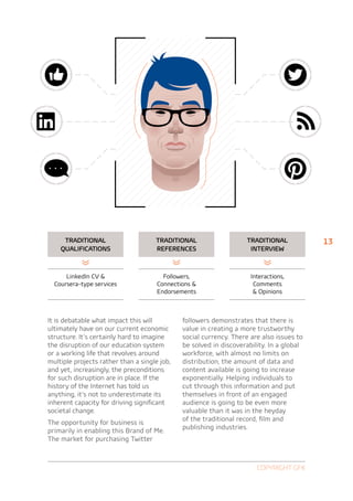 Traditional                     Traditional                    Traditional           13
    qualifications                   references                      interview



      LinkedIn CV                      Followers,                   Interactions,
  Coursera-type services              Connections                    Comments
                                      Endorsements                     Opinions



It is debatable what impact this will         followers demonstrates that there is
ultimately have on our current economic       value in creating a more trustworthy
structure. It’s certainly hard to imagine     social currency. There are also issues to
the disruption of our education system        be solved in discoverability. In a global
or a working life that revolves around        workforce, with almost no limits on
multiple projects rather than a single job,   distribution, the amount of data and
and yet, increasingly, the preconditions      content available is going to increase
for such disruption are in place. If the      exponentially. Helping individuals to
history of the Internet has told us           cut through this information and put
anything, it’s not to underestimate its       themselves in front of an engaged
inherent capacity for driving significant     audience is going to be even more
societal change.                              valuable than it was in the heyday
                                              of the traditional record, film and
The opportunity for business is
                                              publishing industries.
primarily in enabling this Brand of Me.
The market for purchasing Twitter



                                                                       Copyright GfK
 