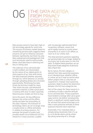 06                     The data agenda:
                            from privacy
                            concerns to
                            ownership questions



     Data privacy concerns have been high on      with increasingly sophisticated facial
     the technology agenda for some time.         recognition software, means that
     The success of business models based on      we’re rapidly moving to a point where
     monetizing personal data suggests these      anonymity is an issue in our offline, as
     concerns are yet to influence consumer       much as in our online, lives.
     behavior significantly, but there has also
                                                  The most prescient questions regarding
     been widespread acknowledgement that
                                                  our personal data are no longer related to
     such businesses need to communicate
                                                  its privacy, but to who owns it in the first
     better what data they’re collecting and
14                                                place. To explore these questions, we can
     how it’s being used.
                                                  draw three broad categories of personal
     The collection of our personal data          data: (Figure 01).
     is both enabled, and necessitated,
                                                  By its nature, the last category is
     by the nature of our digital world. As
                                                  exempt from data ownership questions
     more aspects of our lives shift online,
                                                  at an individual level. Whether offline
     the data produced (whether passively,
                                                  or online, we can’t hope to control what
     through our online behavior, or actively
                                                  others project onto us, only how we
     through uploading photos etc.) increases
                                                  respond to it. Instead, most ownership
     exponentially. Monetizing this data
                                                  questions relate to where the distinction
     drives the business model for many
                                                  between the first two categories lies.
     ‘free’ online services, and behavioral
     economics teaches us that a price point      Part of the reason for these concerns is
     is hard to shift once it’s been ingrained;   a tendency to take a reactive attitude
     these business models are here to stay.      to our personal data. Privacy questions
                                                  have tended to emerge after we’ve given
     Up to this point, the key difference
                                                  away control, not before. Consequently,
     between the online and the offline
                                                  there’s a significant market opportunity
     worlds has been the accessibility of
                                                  for services that would encourage us to
     this data. However, the evolution of
                                                  take a more proactive attitude as these
     technology means we can no longer draw
                                                  questions become more important.
     a simple online vs. offline dichotomy
     in relation to privacy concerns. For         Essentially, if our individual data is
     example, the growth of public (and           already being monetized, then it’s up
     private) closed-circuit television (CCTV)    to us to decide where and by whom.
     networks in many countries, coupled          By taking ownership of it, through



     Tech Trends
 