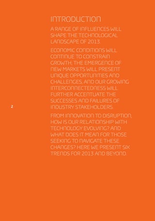 Introduction
                  A range of influences will
                  shape the technological
                  landscape of 2013.
                  Economic conditions will
                  continue to constrain
                  growth, the emergence of
                  new markets will present
                  unique opportunities and
                  challenges, and our growing
                  interconnectedness will
                  further accentuate the
                  successes and failures of
2                 industry stakeholders.
                  From innovation to disruption,
                  how is our relationship with
                  technology evolving? And
                  what does it mean for those
                  seeking to navigate these
                  changes? Here we present six
                  trends for 2013 and beyond.




    Tech Trends
 