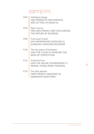 Contents
P.04   Intelligent design:
       HOW PRODUCTS AND SERVICES
       ARE GETTING TO KNOW US

P.06   Open-source:
        HOW NEW MODELS ARE CHALLENGING
        THE NATURE OF BUSINESS

P.08   F
        rom push to pull:
       WHY INFORMATION OVERLOAD IS
       CHANGING CONSUMER Behavior

P.10   The disruption of hardware:
       HOW THE CLOUD IS CHANGING THE
       BASIS OF COMPETITION

P.12   A brand of me:
       HOW THE ONLINE ENVIRONMENT IS
                                                       3
       MAKING THINGS MORE PERSONAL

P.14   The data agenda:
       FROM PRIVACY CONCERNS TO
       OWNERSHIP QUESTIONS




                                       Copyright GfK
 
