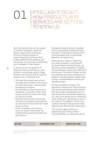 01                     Intelligent design:
                           how products and
                           services are getting
                           to know us



    Much has been written on the subject        Perhaps the most prominent examples
    of artificial intelligence. While the       of this incorporation of behavioral data
    debate regarding the singularity            have been in the fields of discovery and
    (the technological creation of              recommendation and, unsurprisingly
    superintelligence) continues, there         therefore, also advertising.
    is little doubt that the products and
                                                Where we once relied on explaining
    services we use every day are becoming
                                                our tastes to people in record stores
    more intelligent in their design.
                                                for personalized recommendations, we
4   In particular, the incorporation of         now have access to a plethora of digital
    behavioral data (essentially, our past      services (Amazon, Genius, etc.) offering to
    actions) is increasingly used to create     do the same. The ability of these services
    products and services that are tailored     to instantly draw on your existing music
    around us at an individual level.           collection and past behavior allows them
    »» The Nest thermostat uses sensors         to tailor recommendations around your
                                                individual tastes.
         and algorithms to detect when you’re
         at home and to learn a personalized    As data availability increases, the
         temperature schedule.                  algorithms underpinning these products
    »»   Siri attempts to move beyond voice     and services will become more complex.
         recognition, using other data stored   Rich (and largely untapped) sources of
         on your phone to increase the range    data include our environment (where we
         of tasks it can fulfill.               are, what we’re doing) and our emotional
    »»   EcoDrive collects data on emissions    state (reading our personality as well as
         and fuel consumption to provide tips   our actions). The addition of this more
         on reducing the environmental impact   nuanced individual data promises more
         of your driving.                       sophisticated, personalized interactions.
    »»   These innovations are trying to
                                                The business opportunities are
         serve our future needs better by
                                                potentially huge. Taking content
         understanding and learning from our
                                                recommendation as a case study, as the
         past actions.



     No data                        Behavioral data              Contextual data




    Tech Trends
 