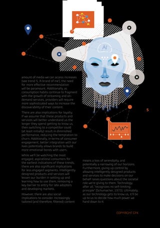 AI




amount of media we can access increases
(see trend 5, ‘A brand of me’), the need
for more effective recommendation
will be paramount. Additionally, as
consumption habits continue to fragment
with the growth of streaming and on-
demand services, providers will require
more sophisticated ways to increase the
discoverability of their content.
                                                                                           5
There are also implications for loyalty.
If we assume that these products and
services will better understand us the
longer they spend getting to know us,
then switching to a competitor could
(at least initially) result in diminished
performance, reducing the temptation to
churn. Additionally, in terms of consumer
engagement, better integration with our
lives potentially allows brands to build
more emotional bonds with users.
While we’ll be watching the most
engaged, aspirational consumers for          means a loss of serendipity, and
the earliest indications of these trends,    potentially a narrowing of our horizons.
there are also significant implications      Furthermore, giving up control by
for less engaged segments. Intelligently     allowing intelligently designed products
designed products and services will          and services to make decisions on our
lessen our burden in setting up and          behalf raises questions about the societal
learning how to use them, removing a         role we’re giving to them. Technology,
key barrier to entry for late adopters       after all, “recognizes no self-limiting
and developing markets.                      principle” (Schumacher, 1973). Ultimately,
However, there are also social               as our technology gets to know us, it’ll be
implications to consider. Increasingly       up to us to decide how much power we
tailored (and therefore, filtered) content   hand down to it.


                                                                       Copyright GfK
 