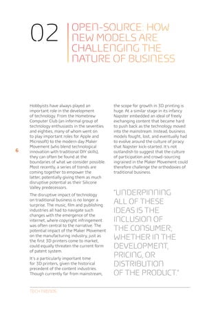 02                    OPEN-SOURCE: HOW
                          NEW MODELS ARE
                          CHALLENGING THE
                          NATURE OF BUSINESS



    Hobbyists have always played an            the scope for growth in 3D printing is
    important role in the development          huge. At a similar stage in its infancy
    of technology. From the Homebrew           Napster embedded an ideal of freely
    Computer Club (an informal group of        exchanging content that became hard
    technology enthusiasts in the seventies    to push back as the technology moved
    and eighties, many of whom went on         into the mainstream. Instead, business
    to play important roles for Apple and      models fought, lost, and eventually had
    Microsoft) to the modern day Maker         to evolve around the culture of piracy
    Movement (who blend technological          that Napster kick-started. It’s not
6   innovation with traditional DIY skills),   outlandish to suggest that the culture
    they can often be found at the             of participation and crowd-sourcing
    boundaries of what we consider possible.   ingrained in the Maker Movement could
    Most recently, a series of trends are      therefore challenge the orthodoxies of
    coming together to empower the             traditional business.
    latter, potentially giving them as much
    disruptive potential as their Silicone
    Valley predecessors.
    The disruptive impact of technology        “Underpinning
    on traditional business is no longer a
    surprise. The music, film and publishing
                                               all of these
    industries all had to navigate such
    changes with the emergence of the
                                               ideas is the
    internet, where copyright infringement     inclusion of
    was often central to the narrative. The
    potential impact of the Maker Movement     the consumer;
    on the manufacturing industry, just as
    the first 3D printers come to market,
                                               whether in the
    could equally threaten the current form    development,
    of patent system.
    It’s a particularly important time
                                               pricing, or
    for 3D printers, given the historical
    precedent of the content industries.
                                               distribution
    Though currently far from mainstream,      of the product.”

    Tech Trends
 