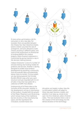 A more active, participatory role for
consumers is not a new idea. For
example, there are parallels between
the Choose Your Own Adventure books
(where children assumed the role of
protagonist, and were allowed to make
choices resulting in different plots), and
some of the propositions on Kickstarter
(a funding platform for creative
projects, where financial investment is                                                   7
incentivised by giving investors a say in
the decision making process).
Indeed, Kickstarter is one of a number of
services testing new funding models for
products and services. Another is Quirky,
designed to enable social product
development by providing a community
that will evaluate ideas and potentially
deliver them to market. Pricing models
are also being explored; the Humble
Bundle offered a pay-what-you-want
structure and was rewarded with $1.1m
of sales in less than two weeks for a
collection of DRM–free eBooks.
Underpinning all of these ideas is the
inclusion of the consumer; whether in        disruption are largely in place. How the
the development, pricing, or distribution    current patent system will adapt to
of the product. Coupled with the growth      these new open business models, and
of the Maker Movement and 3D printing,       whether it can keep up, remain to be
which remove many of the traditional         seen. As Chris Anderson, editor of Wired
barriers to entry in the manufacturing       notes, ‘The real revolution here is not in
space, and the ingredients for               the creation of the technology, but the
innovation, transformation and               democratization of the technology.’



                                                                       Copyright GfK
 