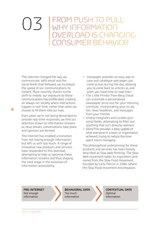 03                    From push to pull:
                          why information
                          overload is changing
                          consumer behavior



    The internet changed the way we             »» Instapaper provides an easy way to
    communicate. With email and the                   save and catalogue web pages you
    social feeds that followed, we increased          come across during the day, allowing
    the speed of our communications to                you to come back to articles as and
    instant. More recently, thanks to the             when you have time to read then
    shift to mobile, our exposure to these      »»   The Little Printer from Berg Cloud
    communications has proliferated, creating        can automate a personalised
    an ‘always-on’ society where interactions        newspaper print-out for your morning
    happen in real-time, rather than when we         commute, incorporating your to-do
8   choose to fit them into our lives.               list, news headlines, and messages
                                                     from your friends
    Even when we’re not being demanded to
    provide real-time responses, we find our    »»   Undrip integrates and curates your
                                                     social feeds, attempting to filter out
    attention drawn to information streams
                                                     anything that isn’t directly relevant
    as news breaks, conversations take place,
    and opinions are formed.                    »»   iDoneThis provides a daily update of
                                                     what everyone in a team or organisation
    The internet has enabled a transition            achieved, trying to reduce the time
    from not having enough information,              spent micro-managing
    but left us with too much. A range of
                                                The philosophical underpinning for these
    innovative new products and services
                                                products and services has been loosely
    have responded to this overload,
                                                described as Slow Web thinking. The Slow
    attempting to help us optimise these
                                                Web movement takes its inspiration (and
    information streams and thus shaping
                                                name) from the Slow Food movement,
    the next stage in the evolution of
                                                founded by Carlo Petrini in 1986. Where
    information accessibility.
                                                the Slow Food movement encompasses




     Pre-internet                   Behavioral data                Contextual data
     Not enough                     Too much                       Optimal
     information                    information                    information




    Tech Trends
 
