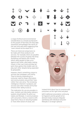 a range of ethical and environmental
considerations as a broad counterpoint
to the growth of fast food, the Slow Web
movement acknowledges the merits of
the real-time web while suggesting that
“users should not be slaves to it.”
There are historical comparisons to
be made with these products and
services. For example, there are parallels                                              9
between the success of games like Draw
Something and Words with Friends
(which allow people to take turns
against each other, alternately making
moves in their own time) and play-by-
post chess games that enable users to
play each other despite being separated
by geography.
However, there’s something unique to
services like Instapaper and Undrip.
They’re directly responding to a
consumer need to shape information
and communication around their lives,
rather than vice versa. The increasing
intelligence inherent in products and
services (see other trends) will further
enhance their ability to do so.
                                             instead think about how to converse with
The implication for service providers is
                                             consumers at the right time and place.
clear: content and information delivery
systems should better fit within our         With traditional consumption continuing
needs and lifestyles. In communications      to fragment and the growth of on-
with consumers, there’s a need to shift      demand media, trying to integrate
away from a focus on shouting loudest        seemlessly with individual consumer
or most often (share of voice), and          lifestyles is no longer optional.


                                                                     Copyright GfK
 