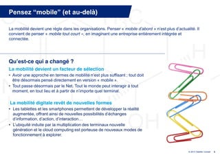 Pensez  “mobile”  (et  au-delà)

La mobilité devient une règle dans les organisations. Penser « mobile  d’abord »  n’est  plus  d’actualité.  Il  
convient de penser « mobile tout court », en imaginant une entreprise entièrement intégrée et
connectée.




Qu’est-ce qui a changé ?
La mobilité devient un facteur de sélection
• Avoir  une  approche  en  termes  de  mobilité  n’est  plus  suffisant ; tout doit
  être désormais pensé directement en version « mobile ».
• Tout passe désormais par le Net. Tout le monde peut interagir à tout
  moment,  en  tout  lieu  et  à  partir  de  n’importe  quel  terminal.

La mobilité digitale revêt de nouvelles formes
• Les tablettes et les smartphones permettent de développer la réalité
  augmentée,  offrant  ainsi  de  nouvelles  possibilités  d’échanges  
  d’information,  d’action,  d’interaction…
• L’ubiquité  induite par la multiplication des terminaux nouvelle
  génération et le cloud computing est porteuse de nouveaux modes de
  fonctionnement à explorer.


                                                                                                         © 2013 Deloitte Conseil   9
 