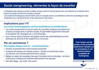 Social reengineering, réinventez la façon de travailler
L’utilisation  des  réseaux  et  des  médias  sociaux  dans  le  travail  passe  par une refonte du contexte dans
lequel le travail est fait et le contenu produit.
Les outils technologiques doivent être pris en compte après une définition claire de la stratégie et des
implications sur les personnes et les processus. Pas avant.


Implications  pour  l’IT
Les outils technologiques comme facilitateurs et accélérateurs
• Les outils soutiennent la mise en place de nouvelles pratiques permettant de
  produire  et  d’agir  dans  la  sphère  sociale.  Ils  permettent  également  d’écouter  
  et  d’analyser  les  messages  qui  y  sont  échangés.
• Leur mise en place implique une gestion stricte des authentifications et des
  politiques de sécurité et de respect de la vie privée.

Par où commencer ?                                                                                Tout l'enjeu est de
                                                                                                passer d'une première
Principales étapes vers le « social business »                                                  expérience réussie sur
• Etudiez le potentiel des communautés existantes                                                un processus à une
• Analysez les réseaux et médias sociaux : étudiez en profondeur leurs                             transformation
  connexions, leur fonctionnement et leurs enjeux                                                    complète de
• Mettez  en  place  de  nouvelles  mesures  d’incitation  et  de  motivation  :  les  bons          l'entreprise.
  leviers pour impliquer et mobiliser efficacement vos équipes
• Dernière étape : les outils. Pas avant


                                                                                                            © 2013 Deloitte Conseil   15
 