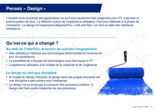 Pensez « Design »
L’intuition  et  la  simplicité  des  applications  ne  sont  plus  seulement  des  exigences  pour  l’IT,  mais bien la
préoccupation  de  tous.  La  réflexion  autour  de  l’expérience  utilisateur  n'est  plus  réservée  à  la  phase  de  
conception.  Le  design  et  l’ergonomie  dépassent  le  « look and feel » et vont au-delà des interfaces
utilisateurs.




Qu’est-ce qui a changé ?
Au-delà  de  l’interface,  le  besoin  de  susciter  l’engagement
• Des utilisateurs habitués aux technologies performantes et intuitives de
  leur vie quotidienne
• La  possibilité  de  s’équiper  de  technologies  sans  faire  appel  à  l’IT
• L’expérience  utilisateur  à  la  croisée  de  la  créativité  et  de  l’ingénierie  

Le design en tant que discipline
• A  l’image  du  design  industriel,  le  design  dans  les  projets  innovants  est  
  une  discipline  à  part  entière  pour  l’entreprise.  
• Le design ne se limite pas à concevoir des processus métiers ; il
  design doit faire partie intégrante de ces processus.




                                                                                                                  © 2013 Deloitte Conseil   17
 