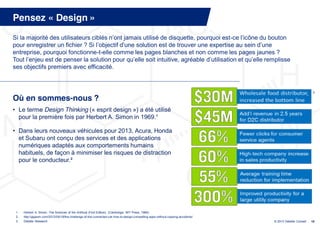 Pensez « Design »
Si la  majorité  des  utilisateurs  ciblés  n’ont  jamais  utilisé  de  disquette,  pourquoi  est-ce  l’icône  du  bouton  
pour enregistrer un fichier ? Si l’objectif  d’une  solution  est  de  trouver  une  expertise  au  sein  d’une  
entreprise, pourquoi fonctionne-t-elle comme les pages blanches et non comme les pages jaunes ?
Tout  l’enjeu  est  de  penser  la  solution  pour  qu’elle  soit  intuitive,  agréable  d’utilisation  et  qu’elle  remplisse  
ses objectifs premiers avec efficacité.



                                                                                                                                                            3

Où en sommes-nous ?
• Le terme Design Thinking (« esprit design ») a été utilisé
  pour la première fois par Herbert A. Simon in 1969.¹

• Dans leurs nouveaux véhicules pour 2013, Acura, Honda
  et Subaru ont conçu des services et des applications
  numériques adaptés aux comportements humains
  habituels, de façon à minimiser les risques de distraction
  pour le conducteur.²




 1.   Herbert A. Simon, The Sciences of the Artificial (First Edition), (Cambridge: MIT Press, 1969).
 2.   http://gigaom.com/2012/09/19/the-challenge-of-the-connected-car-how-to-design-compelling-apps-without-causing-accidents/
 3.   Deloitte Research                                                                                                          © 2013 Deloitte Conseil   18
 