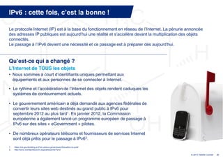 IPv6 : cette fois, c’est  la  bonne  !

Le protocole Internet (IP) est à la base du fonctionnement en réseau de l’Internet.  La  pénurie  annoncée  
des adresses IP publiques est  aujourd’hui  une  réalité  et  s’accélère  devant la multiplication des objets
connectés.
Le  passage  à  l’IPv6  devient  une  nécessité  et  ce  passage  est  à  préparer  dès  aujourd’hui.  


Qu’est-ce qui a changé ?
L’Internet  de TOUS les objets
• Nous  sommes  à  court  d’identifiants  uniques  permettant  aux  
  équipements et aux personnes de se connecter à Internet.

• Le rythme  et  l’accélération  de  l’Internet  des  objets rendent caduques les
  systèmes de contournement actuels.

• Le gouvernement américain a déjà demandé aux agences fédérales de
  convertir leurs sites web destinés au grand public à IPv6 pour
  septembre 2012 au plus tard1. En janvier 2012, la Commission
  européenne a également lancé un programme européen de passage à
  IPv6 sur des sites « eGovernment » pilotes.

• De nombreux opérateurs télécoms et fournisseurs de services Internet
  sont déjà prêts pour le passage à IPv62.
1.   https://cio.gov/building-a-21st-century-government/transition-to-ipv6/
2.   http://www.worldipv6launch.org/participants/?q=2

                                                                                                     © 2013 Deloitte Conseil   21
 