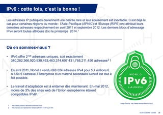 IPv6 : cette fois, c’est  la  bonne  !

Les  adresses  IP  publiques  deviennent  une  denrée  rare  et  leur  épuisement  est  inévitable.  C’est  déjà  le  
cas  pour  certaines  régions  du  monde  :  l’Asie-Pacifique  (APNIC)  et  l’Europe  (RIPE)  ont  attribué  leurs  
dernières  adresses  respectivement  en  avril  2011  et  septembre  2012.  Les  derniers  blocs  d’adressage  
IPv4  seront  toutes  attribués  d’ici  le  printemps    2014. 1




Où en sommes-nous ?

• IPv6 offre 2128 adresses uniques, soit exactement
  340,282,366,920,938,463,463,374,607,431,768,211,456 adresses 2 !

•        En avril 2011, Nortel a vendu 666 624 adresses IPv4 pour 5,7 millions €.
         A 8,54 € l’adresse,  l’émergence  d’un  marché  secondaire  lucratif  est  tout  à  
         fait possible.

• Le travail  d’adaptation  est  à  entamer  dès  maintenant.  En  mai  2012,  
  moins de 3% des sites web de l’Union  européenne étaient
  compatibles IPv63.

                                                                                                Image Source: http://www.worldipv6launch.org/
    1.   http://www.potaroo.net/tools/ipv4/index.html
    2.   http://europa.eu/rapid/press-release_MEMO-12-414_en.htm


                                                                                                                          © 2013 Deloitte Conseil   22
 