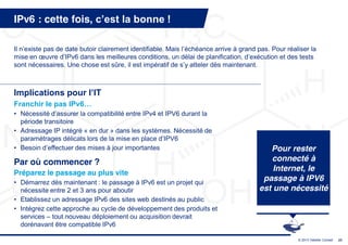 IPv6 : cette fois, c’est  la  bonne  !

Il  n’existe  pas  de  date  butoir  clairement  identifiable.  Mais  l’échéance  arrive  à  grand  pas.  Pour  réaliser  la  
mise  en  œuvre  d’IPv6  dans  les  meilleures  conditions,  un  délai  de  planification,  d’exécution  et  des  tests  
sont nécessaires. Une chose est sûre, il est impératif de s’y  atteler  dès  maintenant.



Implications  pour  l’IT
Franchir  le  pas  IPv6…
• Nécessité  d’assurer  la  compatibilité  entre  IPv4  et  IPV6  durant  la  
  période transitoire
• Adressage IP intégré « en dur » dans les systèmes. Nécessité de
  paramétrages  délicats  lors  de  la  mise  en  place  d’IPV6
• Besoin d’effectuer  des  mises  à  jour  importantes                                                  Pour rester
Par où commencer ?                                                                                      connecté à
                                                                                                         Internet, le
Préparez le passage au plus vite
• Démarrez dès maintenant : le passage à IPv6 est un projet qui
                                                                                                      passage à IPV6
  nécessite entre 2 et 3 ans pour aboutir                                                            est une nécessité
• Etablissez un adressage IPv6 des sites web destinés au public
• Intégrez cette approche au cycle de développement des produits et
  services – tout nouveau déploiement ou acquisition devrait
  dorénavant être compatible IPv6

                                                                                                                     © 2013 Deloitte Conseil   23
 