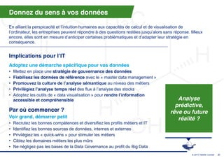 Donnez du sens à vos données

En  alliant  la  perspicacité  et  l’intuition  humaines  aux  capacités  de  calcul  et  de  visualisation  de  
l’ordinateur,  les  entreprises  peuvent  répondre  à  des  questions  restées  jusqu’alors  sans  réponse. Mieux
encore,  elles  sont  en  mesure  d’anticiper  certaines  problématiques  et  d’adapter  leur  stratégie  en  
conséquence.


Implications  pour  l’IT
Adoptez une démarche spécifique pour vos données
•   Mettez en place une stratégie de gouvernance des données
•   Fiabilisez les données de référence avec le « master data management »
•   Promouvez  la  culture  de  l’analyse  sémantique  au niveau des métiers
•   Privilégiez  l’analyse  temps  réel  des  flux  à  l’analyse  des  stocks
•   Adoptez les outils de « data visualisation » pour rendre  l’information  
    accessible et compréhensible                                                                 Analyse
                                                                                                prédictive,
Par où commencer ?                                                                            rêve ou future
Voir grand, démarrer petit                                                                       réalité ?
•   Recrutez les bonnes compétences et diversifiez les profils métiers et IT
•   Identifiez les bonnes sources de données, internes et externes
•   Privilégiez les « quick-wins » pour stimuler les métiers
•   Ciblez les domaines métiers les plus mûrs
•   Ne négligez pas les bases de la Data Governance au profit du Big Data
                                                                                                          © 2013 Deloitte Conseil   27
 