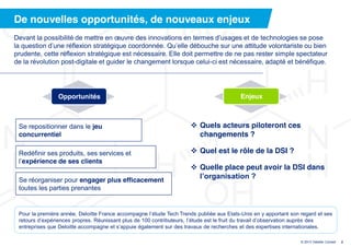 De nouvelles opportunités, de nouveaux enjeux
Devant  la  possibilité  de  mettre  en  œuvre  des  innovations  en  termes  d’usages  et  de  technologies  se  pose  
la  question  d’une  réflexion  stratégique  coordonnée.  Qu’elle  débouche  sur  une  attitude  volontariste  ou  bien  
prudente, cette réflexion stratégique est nécessaire. Elle doit permettre de ne pas rester simple spectateur
de la révolution post-digitale et guider le changement lorsque celui-ci est nécessaire, adapté et bénéfique.




                  Opportunités                                                                     Enjeux



 Se repositionner dans le jeu                                                 Quels acteurs piloteront ces
 concurrentiel                                                                 changements ?

 Redéfinir ses produits, ses services et                                      Quel est le rôle de la DSI ?
 l’expérience de ses clients
                                                                              Quelle place peut avoir la DSI dans
 Se réorganiser pour engager plus efficacement
                                                                               l’organisation  ?
 toutes les parties prenantes


 Pour  la  première  année,  Deloitte  France  accompagne  l’étude  Tech  Trends  publiée  aux  Etats-Unis en y apportant son regard et ses
 retours  d’expériences  propres.  Réunissant plus de 100 contributeurs, l’étude  est  le  fruit  du  travail  d’observation  auprès  des  
 entreprises  que  Deloitte  accompagne  et  s’appuie  également  sur  des  travaux  de  recherches  et  des  expertises  internationales.  

                                                                                                                              © 2013 Deloitte Conseil   2
 