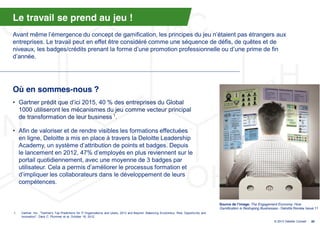Le travail se prend au jeu !
Avant  même  l’émergence  du  concept  de  gamification,  les  principes  du  jeu  n’étaient  pas  étrangers  aux  
entreprises. Le travail peut en effet être considéré comme une séquence de défis, de quêtes et de
niveaux, les badges/crédits prenant  la  forme  d’une  promotion  professionnelle  ou  d’une  prime  de  fin  
d’année.




Où en sommes-nous ?
• Gartner  prédit  que  d’ici  2015,  40  %  des  entreprises  du  Global  
  1000 utiliseront les mécanismes du jeu comme vecteur principal
  de transformation de leur business 1.

• Afin de valoriser et de rendre visibles les formations effectuées
  en ligne, Deloitte a mis en place à travers la Deloitte Leadership
  Academy, un  système  d’attribution  de  points  et  badges.  Depuis  
  le lancement en 2012, 47%  d’employés  en  plus  reviennent  sur  le  
  portail quotidiennement, avec une moyenne de 3 badges par
  utilisateur. Cela  a  permis  d’améliorer  le  processus  formation et
  d’impliquer  les  collaborateurs  dans  le  développement  de  leurs  
  compétences.


                                                                                                                                             Source de l’image: The Engagement Economy: How
                                                                                                                                             Gamification is Reshaping Businesses - Deloitte Review Issue 11
1.   Gartner, Inc., "Gartner's Top Predictions for IT Organizations and Users, 2013 and Beyond: Balancing Economics, Risk, Opportunity and
     Innovation", Daryl C. Plummer et al, October 19, 2012.
                                                                                                                                                                               © 2013 Deloitte Conseil   30
 