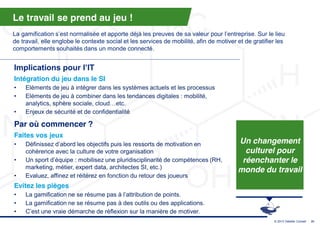 Le travail se prend au jeu !
La gamification s’est  normalisée  et  apporte  déjà  les  preuves  de  sa  valeur  pour  l’entreprise.  Sur  le  lieu  
de travail, elle englobe le contexte social et les services de mobilité, afin de motiver et de gratifier les
comportements souhaités dans un monde connecté.


Implications  pour  l’IT
Intégration du jeu dans le SI
•    Eléments de jeu à intégrer dans les systèmes actuels et les processus
•    Eléments de jeu à combiner dans les tendances digitales : mobilité,
     analytics, sphère sociale, cloud…etc.  
•    Enjeux de sécurité et de confidentialité

Par où commencer ?
Faites vos jeux
•    Définissez  d’abord  les  objectifs  puis  les  ressorts  de  motivation  en                 Un changement
     cohérence avec la culture de votre organisation                                                culturel pour
•    Un  sport  d’équipe  :  mobilisez  une  pluridisciplinarité  de  compétences  (RH,            réenchanter le
     marketing, métier, expert data, architectes SI, etc.)
                                                                                                  monde du travail
•    Evaluez, affinez et réitérez en fonction du retour des joueurs
Evitez les pièges
•    La gamification ne  se  résume  pas  à  l’attribution  de  points.
•    La gamification ne se résume pas à des outils ou des applications.
•    C’est  une  vraie  démarche  de  réflexion  sur  la  manière  de  motiver.
                                                                                                                  © 2013 Deloitte Conseil   31
 