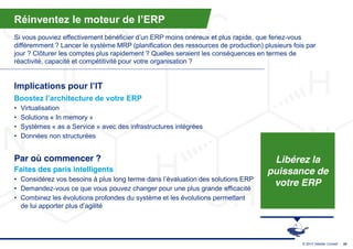 Réinventez  le  moteur  de  l’ERP
Si  vous  pouviez  effectivement  bénéficier  d’un  ERP  moins  onéreux  et  plus  rapide,  que feriez-vous
différemment ? Lancer le système MRP (planification des ressources de production) plusieurs fois par
jour ? Clôturer les comptes plus rapidement ? Quelles seraient les conséquences en termes de
réactivité, capacité et compétitivité pour votre organisation ?


Implications  pour  l’IT
Boostez  l’architecture  de  votre  ERP
•   Virtualisation
•   Solutions « In memory »
•   Systèmes « as a Service » avec des infrastructures intégrées
•   Données non structurées


Par où commencer ?                                                                           Libérez la
Faites des paris intelligents                                                               puissance de
• Considérez  vos  besoins  à  plus  long  terme  dans  l’évaluation  des  solutions  ERP
• Demandez-vous ce que vous pouvez changer pour une plus grande efficacité
                                                                                             votre ERP
• Combinez les évolutions profondes du système et les évolutions permettant
  de lui apporter plus d’agilité




                                                                                                      © 2013 Deloitte Conseil   35
 