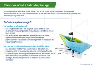 Personne  n’est  à  l’abri  du  piratage

Vous avez été ou allez être piraté. Votre chef le sait, votre entreprise le sait, votre conseil
d’administration  le  sait,  vos  clients  le  savent  et  les  hackers  aussi. Il vous incombe de prendre des
mesures pour y faire face.


Qu’est-ce qui a changé ?
Le hacker professionnel
• Les « cybercriminels » ont toujours existé, mais ils sont
  dorénavant mieux organisés, mieux équipés et ciblent mieux
  leurs proies.
• Les attaques en ligne existent depuis plusieurs années ;
  cependant la menace se fait plus fréquente et se
  professionnalise avec des hackers organisés et disposant de
  moyens sophistiqués.

Ne pas se contenter des contrôles traditionnels
• Les contrôles traditionnels (systèmes de détection des
  intrusions, anti-virus, pare-feu, etc.) ne sont plus suffisants.
• Il devient urgent de cartographier et maîtriser les risques liés à
  votre exposition sur Internet, et  de  mettre  en  œuvre  une  
  stratégie de sécurité proactive et adaptée aux nouvelles
  menaces.

                                                                                                                 © 2013 Deloitte Conseil   37
 