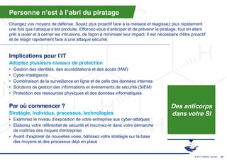 Personne  n’est  à  l’abri  du  piratage
Changez vos moyens de défense. Soyez plus proactif face à la menace et réagissez plus rapidement
une  fois  que  l’attaque  s’est  produite.  Efforcez-vous  d’anticiper  et  de  prévenir  le  piratage,  tout  en  étant  
prêt à isoler et à cerner les intrusions, de façon à minimiser leur impact. Il est nécessaire d'être proactif
et de réagir rapidement face à une attaque sécurité.


Implications  pour  l’IT
Adoptez plusieurs niveaux de protection
•   Gestion des identités, des accréditations et des accès (IAM)
•   Cyber-intelligence
•   Combinaison de la surveillance en ligne et de celle des données internes
•   Solutions de gestion des informations et événements de sécurité (SIEM)
•   Protection des ressources physiques et des données informatiques


Par où commencer ?                                                                                   Des anticorps
Stratégie, individus, processus, technologies                                                        dans votre SI
• Examinez  le  niveau  d’exposition  de  votre  entreprise  aux  cyber-attaques
• Elaborez votre référentiel de sécurité et inscrivez-le dans votre démarche
  de maîtrise des risques d'entreprise
• Avant  d’explorer  de  nouvelles  voies,  bâtissez  votre  stratégie  sur  la  base  
  des moyens et des processus déjà en place


                                                                                                                    © 2013 Deloitte Conseil   39
 