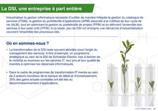 La DSI, une entreprise à part entière
  Industrialiser  la  gestion  informatique  nécessite  d’outiller  de  manière  intégrée  la  gestion  du  catalogue  de  
  services  (ITSM),  la  gestion  du  portefeuille  d’applications  (APM)  associée  à  la  maîtrise  de  leur  cycle  de  
  vie  (ALM),  tout  en  optimisant  la  gestion  du  portefeuille  de  projets  (PPM)  et  en  délivrant  l’ensemble  des  
  services  à  leur  juste  coût  (ITFM).  A  ce  stade,  peu  de  DSI  ont  entrepris  une  démarche  d’industrialisation  
  couvrant l’ensemble  des  processus  clés.  


  Où en sommes-nous ?
  • La  transformation  de  la  DSI  reste  souvent  abordée  sous  l’angle  du  
    management  des  services.  A  titre  d’exemple,  un  programme  
    stratégique au sein de la DSI de Schneider Electric vise à donner de
    la visibilité au business sur les services IT, leur prix et leur qualité de
    manière à optimiser les dépenses informatiques.

  • Dans le cadre de programmes de transformation IT menés au sein
    de  2  acteurs  mondiaux  de  la  banque  de  détail  et  d’investissement,  
    30% des gains actuels constatés ont été liés au
    décommissionnement d’applications.




                                                                                                                    © 2013 Deloitte Conseil   42
 