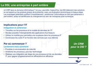 La DSI, une entreprise à part entière
  Un ERP dans le domaine informatique ? Un jour, peut-être.  Aujourd’hui,  les  DSI  élaborent  des  solutions  
  en se basant sur les produits phares de la branche, avec une évaluation économique à chaque étape.
  Les  avantages  potentiels  justifient  l’investissement  :  positionner  l’informatique  en  tant  que  partenaire  à  
  part  entière,  acteur  et  bénéficiaire  du  changement  au  sein  de  l’entreprise  post-numérique.



  Implications  pour  l’IT
  Intégration & cohérence
  •   Travaillez sur les processus  et  le  modèle  de  données  de  l’IT
  •   Rendez possible l’interopérabilité  des  applications  fournisseurs
  •   Utilisez la mobilité pour permettre une souplesse dans les processus IT
  •   Construisez les coûts IT en fonction des services que vous délivrez


  Par où commencer ?                                                                                  Un CRM
  Lentement mais sûrement                                                                           pour la DSI ?
  • Procédez à une évaluation de maturité
  • Améliorez les processus, puis leur technologie
  • Réalisez une intégration par étape de vos processus et de vos données
    IT, pour gagner progressivement en efficacité et en efficience



                                                                                                                  © 2013 Deloitte Conseil   43
 