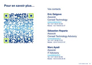 Pour  en  savoir  plus…  
                            Vos contacts

                            Eric Delgove
                            Associé
                            Conseil Technology
                            edelgove@deloitte.fr
                            Tel: +33 1 55 61 54 99
                            Mobile: +33 7 86 85 02 27


                            Sébastien Ropartz
                            Associé
                            Conseil Technology Advisory
                            sropartz@deloitte.fr
                            Tel: +33 1 40 88 75 22
                            Mobile: +33 6 72 63 81 87


                            Marc Ayadi
                            Associé
                            IT Advisory
                            mayadi@deloitte.fr
                            Tel: +33 1 55 61 60 89
                            Mobile: +33 6 43 85 28 30


                                                          © 2013 Deloitte Conseil   44
 