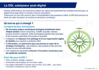 Le DSI, catalyseur post-digital
Vecteur  d’efficacité  ou  de  croissance,  facteur  de  rupture  qui  bouleverse  les  modèles  économiques,  le  
digital  forme  aujourd’hui  un  terreau  riche  en  innovations.
S’appuyant  sur  son  rôle  reconnu  dans  l’industrialisation  des  processus  métier,  le  DSI  doit  prendre  les  
rênes de cette innovation et conduire la révolution numérique.


Qu’est-ce qui a changé ?
Le digital devenu omniprésent
• De nouveaux enjeux numériques émergent brutalement dans
  chaque secteur. Cloud computing, mobilité, big data, réseaux
  sociaux arrivent à maturité. Cette convergence génère des synergies
  et  de  nouveaux  potentiels  d’innovation  à  exploiter.
• L’obligation  de  disposer  d’un  pilotage  et  d’une  organisation  agiles
  et réactifs pour explorer le potentiel offert.
• L’information,  un  patrimoine  plus  que  jamais  au  cœur  de  la  
  stratégie  d’entreprise  : des relations, des produits et des services
  de plus en plus dématérialisés.
• Une  impérieuse  nécessité  d’articuler  l’innovation  numérique  avec  
  les systèmes existants.

Quel rôle pour le DSI ?
• Pilote, architecte, stratège, catalyseur
• Orchestrateur  technologique  de  l’innovation  métier
• Une relation DSI/métiers à  revisiter  avec  les  CEO,  CFO,  CMO…  pour  placer  
  l’innovation  numérique  au  cœur  du  métier
                                                                                                                 © 2013 Deloitte Conseil   5
 
