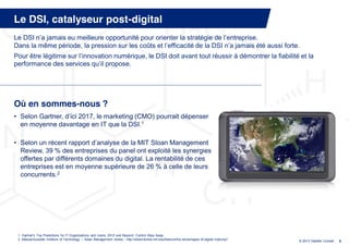 Le DSI, catalyseur post-digital
Le  DSI  n’a  jamais  eu  meilleure  opportunité  pour  orienter  la  stratégie  de  l’entreprise.  
Dans  la  même  période,  la  pression  sur  les  coûts  et  l’efficacité  de  la  DSI  n’a  jamais  été  aussi  forte.
Pour être légitime sur  l’innovation  numérique,  le  DSI  doit  avant  tout  réussir  à  démontrer  la  fiabilité  et  la  
performance  des  services  qu’il  propose.




Où en sommes-nous ?
• Selon  Gartner,  d’ici  2017,  le  marketing  (CMO)  pourrait  dépenser  
  en moyenne davantage en IT que la DSI.1

• Selon  un  récent  rapport  d’analyse  de  la  MIT  Sloan Management
  Review, 39 % des entreprises du panel ont exploité les synergies
  offertes par différents domaines du digital. La rentabilité de ces
  entreprises est en moyenne supérieure de 26 % à celle de leurs
  concurrents.2




 1. Gartner's Top Predictions for IT Organizations and Users, 2012 and Beyond: Control Slips Away
 2. Massachussetts Institure of Technology – Sloan Management review - http://sloanreview.mit.edu/feature/the-advantages-of-digital-maturity//
                                                                                                                                                 © 2013 Deloitte Conseil   6
 