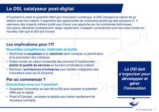 Le DSI, catalyseur post-digital
S’il  parvient  à  saisir  le  potentiel  offert  par  l’innovation  numérique,  le  DSI  changera  la  nature  de  sa  
relation avec les métiers. Il apportera des opportunités de croissance plutôt que des solutions IT. Il
valorisera des impacts métiers plutôt  que  d’avoir  une  approche  par  les  contraintes  techniques.
Voir  grand,  démarrer  modestement,  réagir  rapidement,  s’adapter  correctement  sont  les  mots  d’ordre  du  
nouveau rôle que le DSI doit trouver.



Les  implications  pour  l’IT  
Nouvelles compétences, méthodes et outils
• Renforcez la souplesse et la réactivité dans  l’analyse,  la  planification  
  et la priorisation des initiatives.
• Faites  monter  en  valeur  l’ensemble  des  services  IT  traditionnels  :  
  piloter la qualité de services en  fonction  d’indicateurs  métiers.
• Maîtrisez  l’architecture  d’entreprise  pour  faciliter  l’intégration  des                       La DSI doit
  innovations avec les SI existants.                                                             s’organiser  pour  
Par où commencer ?                                                                                 développer et
Concentrez-vous  sur  l’essentiel                                                                       gérer
• Organisez  l’innovation  au  sein  de  la  DSI  pour  explorer  le  potentiel                     l’innovation
  offert par le digital.
• Proof of Concept : acceptez le jetable pour tester rapidement de
  nouveaux concepts.

                                                                                                                © 2013 Deloitte Conseil   7
 