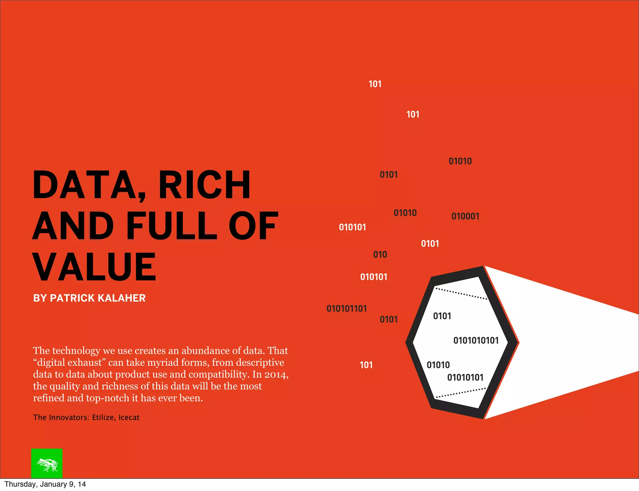 DATA, RICH
AND FULL OF
VALUE
BY PATRICK KALAHER

The technology we use creates an abundance of data. That
“digital exhaust” can take myriad forms, from descriptive
data to data about product use and compatibility. In 2014,
the quality and richness of this data will be the most
refined and top-notch it has ever been.
The Innovators: Etilize, Icecat

Thursday, January 9, 14

 