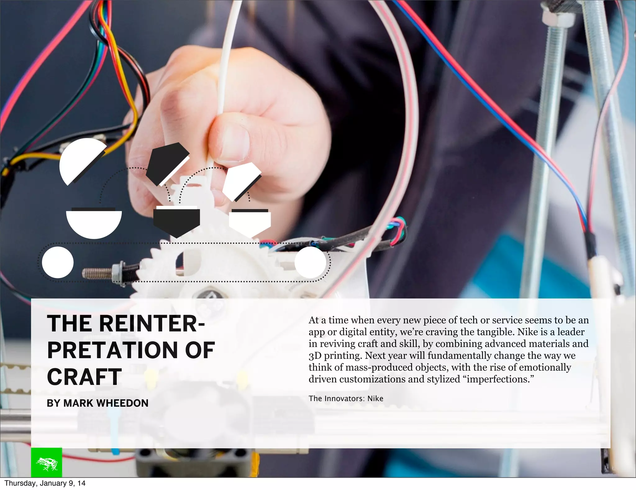 THE REINTERPRETATION OF
CRAFT
BY MARK WHEEDON

Thursday, January 9, 14

At a time when every new piece of tech or service seems to be an
app or digital entity, we’re craving the tangible. Nike is a leader
in reviving craft and skill, by combining advanced materials and
3D printing. Next year will fundamentally change the way we
think of mass-produced objects, with the rise of emotionally
driven customizations and stylized “imperfections.”
The Innovators: Nike

 
