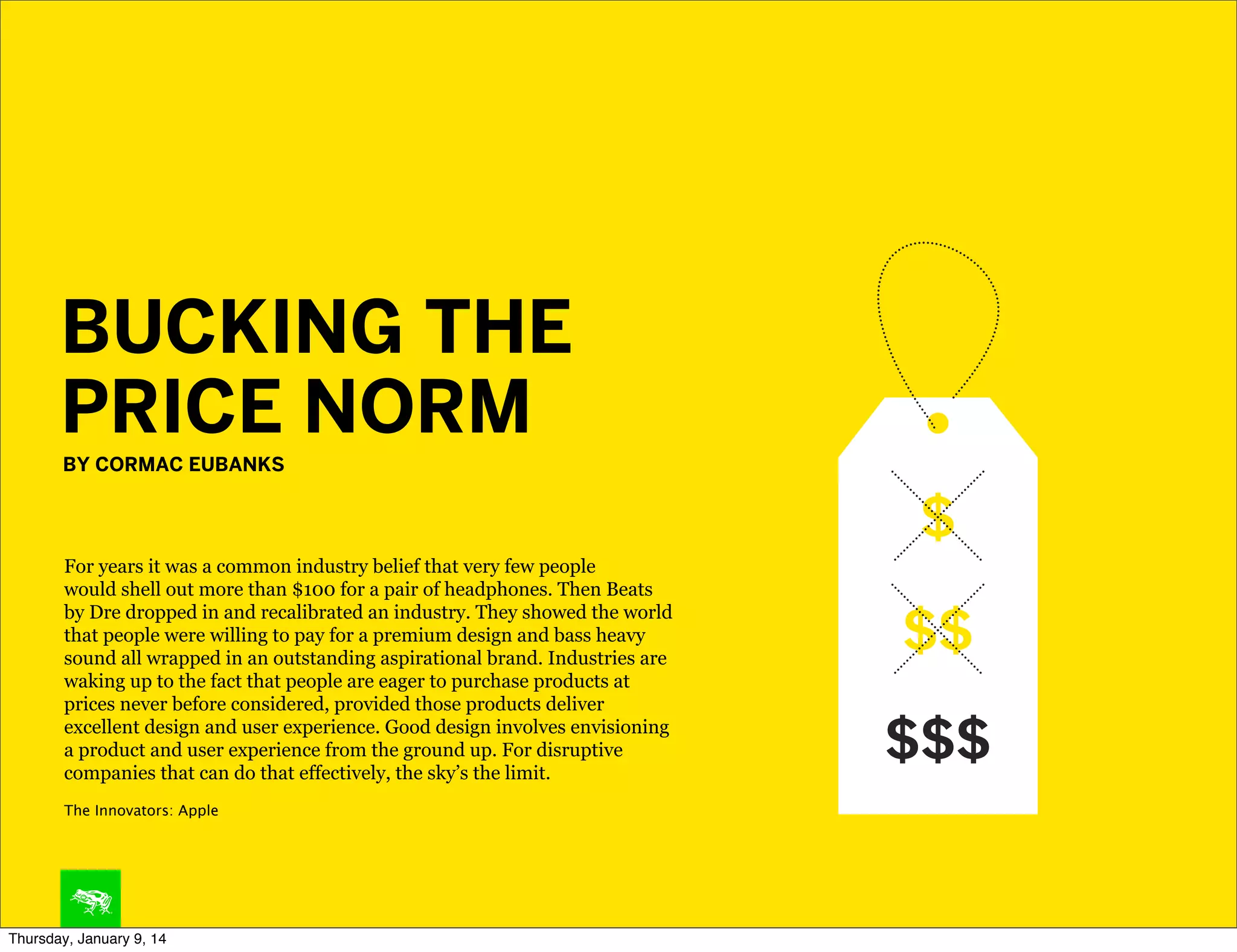BUCKING THE
PRICE NORM
BY CORMAC EUBANKS

For years it was a common industry belief that very few people
would shell out more than $100 for a pair of headphones. Then Beats
by Dre dropped in and recalibrated an industry. They showed the world
that people were willing to pay for a premium design and bass heavy
sound all wrapped in an outstanding aspirational brand. Industries are
waking up to the fact that people are eager to purchase products at
prices never before considered, provided those products deliver
excellent design and user experience. Good design involves envisioning
a product and user experience from the ground up. For disruptive
companies that can do that effectively, the sky’s the limit.
The Innovators: Apple

Thursday, January 9, 14

 