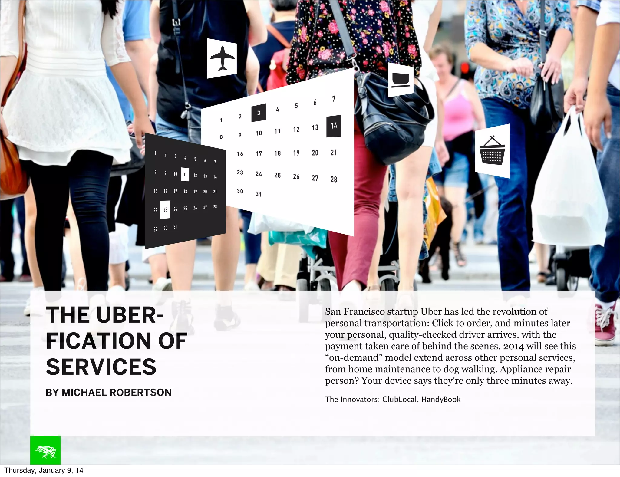 THE UBERFICATION OF
SERVICES
BY MICHAEL ROBERTSON

Thursday, January 9, 14

San Francisco startup Uber has led the revolution of
personal transportation: Click to order, and minutes later
your personal, quality-checked driver arrives, with the
payment taken care of behind the scenes. 2014 will see this
“on-demand” model extend across other personal services,
from home maintenance to dog walking. Appliance repair
person? Your device says they’re only three minutes away.
The Innovators: ClubLocal, HandyBook

 