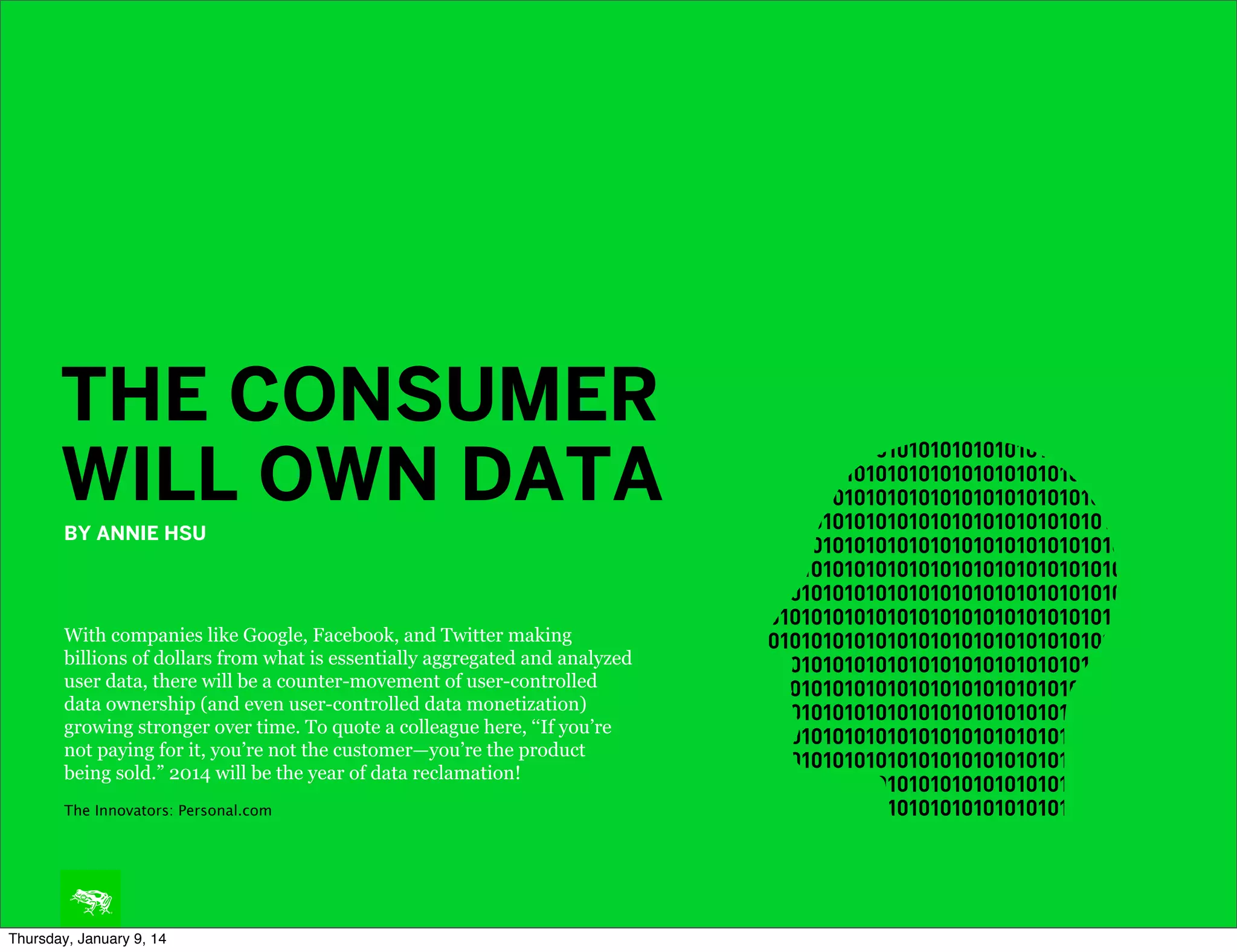 THE CONSUMER
WILL OWN DATA
BY ANNIE HSU

With companies like Google, Facebook, and Twitter making
billions of dollars from what is essentially aggregated and analyzed
user data, there will be a counter-movement of user-controlled
data ownership (and even user-controlled data monetization)
growing stronger over time. To quote a colleague here, ‘‘If you’re
not paying for it, you’re not the customer—you’re the product
being sold.” 2014 will be the year of data reclamation!
The Innovators: Personal.com

Thursday, January 9, 14

 