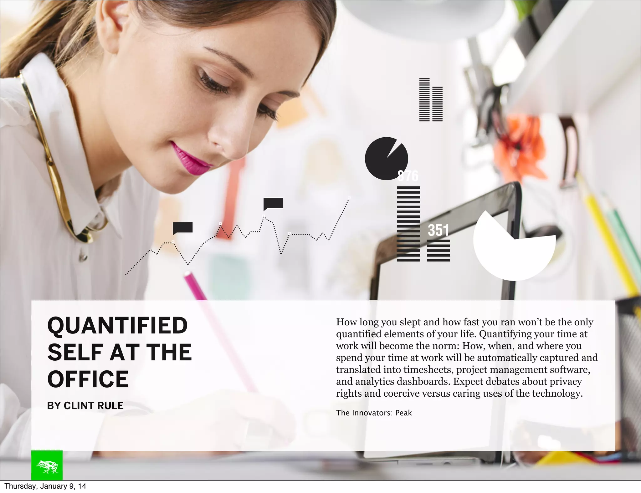 QUANTIFIED
SELF AT THE
OFFICE
BY CLINT RULE

Thursday, January 9, 14

How long you slept and how fast you ran won’t be the only
quantified elements of your life. Quantifying your time at
work will become the norm: How, when, and where you
spend your time at work will be automatically captured and
translated into timesheets, project management software,
and analytics dashboards. Expect debates about privacy
rights and coercive versus caring uses of the technology.
The Innovators: Peak

 